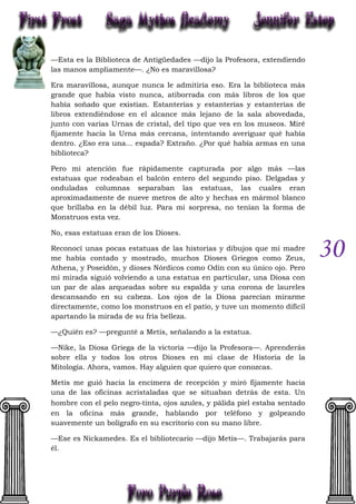 30
—Esta es la Biblioteca de Antigüedades —dijo la Profesora, extendiendo
las manos ampliamente—. ¿No es maravillosa?
Era maravillosa, aunque nunca le admitiría eso. Era la biblioteca más
grande que había visto nunca, atiborrada con más libros de los que
había soñado que existían. Estanterías y estanterías y estanterías de
libros extendiéndose en el alcance más lejano de la sala abovedada,
junto con varias Urnas de cristal, del tipo que ves en los museos. Miré
fijamente hacia la Urna más cercana, intentando averiguar qué había
dentro. ¿Eso era una... espada? Extraño. ¿Por qué había armas en una
biblioteca?
Pero mi atención fue rápidamente capturada por algo más —las
estatuas que rodeaban el balcón entero del segundo piso. Delgadas y
onduladas columnas separaban las estatuas, las cuales eran
aproximadamente de nueve metros de alto y hechas en mármol blanco
que brillaba en la débil luz. Para mi sorpresa, no tenían la forma de
Monstruos esta vez.
No, esas estatuas eran de los Dioses.
Reconocí unas pocas estatuas de las historias y dibujos que mi madre
me había contado y mostrado, muchos Dioses Griegos como Zeus,
Athena, y Poseidón, y dioses Nórdicos como Odín con su único ojo. Pero
mi mirada siguió volviendo a una estatua en particular, una Diosa con
un par de alas arqueadas sobre su espalda y una corona de laureles
descansando en su cabeza. Los ojos de la Diosa parecían mirarme
directamente, como los monstruos en el patio, y tuve un momento difícil
apartando la mirada de su fría belleza.
—¿Quién es? —pregunté a Metis, señalando a la estatua.
—Nike, la Diosa Griega de la victoria —dijo la Profesora—. Aprenderás
sobre ella y todos los otros Dioses en mi clase de Historia de la
Mitología. Ahora, vamos. Hay alguien que quiero que conozcas.
Metis me guió hacia la encimera de recepción y miró fijamente hacia
una de las oficinas acristaladas que se situaban detrás de esta. Un
hombre con el pelo negro-tinta, ojos azules, y pálida piel estaba sentado
en la oficina más grande, hablando por teléfono y golpeando
suavemente un bolígrafo en su escritorio con su mano libre.
—Ese es Nickamedes. Es el bibliotecario —dijo Metis—. Trabajarás para
él.
 