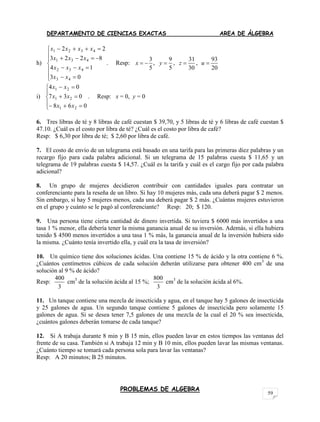 DEPARTAMENTO DE CIENCIAS EXACTAS AREA DE ÁLGEBRA
PROBLEMAS DE ALGEBRA
59
h)











03
14
8223
22
43
432
431
4321
xx
xxx
xxx
xxxx
. Resp:
3
5
x   ,
9
5
y  ,
31
30
z  ,
93
20
u 
i)








068
037
04
21
21
21
xx
xx
xx
. Resp: x = 0, y = 0
6. Tres libras de té y 8 libras de café cuestan $ 39,70, y 5 libras de té y 6 libras de café cuestan $
47.10. ¿Cuál es el costo por libra de té? ¿Cuál es el costo por libra de café?
Resp: $ 6,30 por libra de té; $ 2,60 por libra de café.
7. El costo de envío de un telegrama está basado en una tarifa para las primeras diez palabras y un
recargo fijo para cada palabra adicional. Si un telegrama de 15 palabras cuesta $ 11,65 y un
telegrama de 19 palabras cuesta $ 14,57. ¿Cuál es la tarifa y cuál es el cargo fijo por cada palabra
adicional?
8. Un grupo de mujeres decidieron contribuir con cantidades iguales para contratar un
conferenciante para la reseña de un libro. Si hay 10 mujeres más, cada una deberá pagar $ 2 menos.
Sin embargo, si hay 5 mujeres menos, cada una deberá pagar $ 2 más. ¿Cuántas mujeres estuvieron
en el grupo y cuánto se le pagó al conferenciante? Resp: 20; $ 120.
9. Una persona tiene cierta cantidad de dinero invertida. Si tuviera $ 6000 más invertidos a una
tasa 1 % menor, ella debería tener la misma ganancia anual de su inversión. Además, si ella hubiera
tenido $ 4500 menos invertidos a una tasa 1 % más, la ganancia anual de la inversión hubiera sido
la misma. ¿Cuánto tenía invertido ella, y cuál era la tasa de inversión?
10. Un químico tiene dos soluciones ácidas. Una contiene 15 % de ácido y la otra contiene 6 %.
¿Cuántos centímetros cúbicos de cada solución deberán utilizarse para obtener 400 cm3
de una
solución al 9 % de ácido?
Resp:
400
3
cm3
de la solución ácida al 15 %;
800
3
cm3
de la solución ácida al 6%.
11. Un tanque contiene una mezcla de insecticida y agua, en el tanque hay 5 galones de insecticida
y 25 galones de agua. Un segundo tanque contiene 5 galones de insecticida pero solamente 15
galones de agua. Si se desea tener 7,5 galones de una mezcla de la cual el 20 % sea insecticida,
¿cuántos galones deberán tomarse de cada tanque?
12. Si A trabaja durante 8 min y B 15 min, ellos pueden lavar en estos tiempos las ventanas del
frente de su casa. También si A trabaja 12 min y B 10 min, ellos pueden lavar las mismas ventanas.
¿Cuánto tiempo se tomará cada persona sola para lavar las ventanas?
Resp: A 20 minutos; B 25 minutos.
 