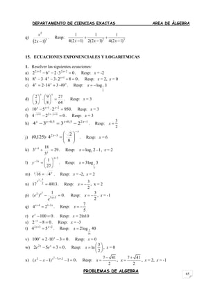 DEPARTAMENTO DE CIENCIAS EXACTAS AREA DE ÁLGEBRA
PROBLEMAS DE ALGEBRA
65
q)
 3
2
12 x
x
. Resp: 2 3
1 1 1
4(2 1) 2(2 1) 4(2 1)x x x
 
  
15. ECUACIONES EXPONENCIALES Y LOGARITMICAS
1. Resolver las siguientes ecuaciones:
a) 03262 2222
  xxx
. Resp: x = -2
b) 0823438 1
 xxx
. Resp: x = 2, x = 0
c) xxx
4931424  . Resp: 7
2
log 3x  
d)
64
27
8
9
3
2












xx
. Resp: x = 3
e) 9502510 21
  xxx
. Resp: x = 3
f) 024 121
  xx
. Resp: x = 3
h) 125,05,0
2334 
 xxxx
. Resp:
3
2
x 
j)
x
x











8
2
4)125,0( 32
. Resp: x = 6
k) 29
3
18
3 1

x
x
. Resp: 3log 2 1x   , x = 2
l)
3
3
27
1









x
x
y . Resp:
3
3log 3yx 
m) xx
416  . Resp: x = -2, x = 2
n) 491317 2
2


x
x
. Resp:
3
2
x   , x = 2
p) 0
1
)( 35
2 2
 x
x
e
e . Resp:
3
2
x   , x = -1
q) xx 314
24 
 . Resp:
7
5
x  
r) 0100 x
e . Resp: x = 2ln10
s) 082 x
. Resp: x = -3
t) 232
54 
 xx
. Resp: 5
16
2log 40x 
v) 03102100  xx
. Resp: x = 0
w) 0352 2
 xx
ee . Resp:
3
ln
2
x
 
  
 
, x = 0
x) 01)1( 272 2
  xx
xx . Resp:
7 41
2
x

 ,
7 41
2
x

 , x = 2, x = -1
 