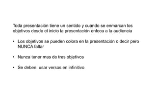 Toda presentación tiene un sentido y cuando se enmarcan los
objetivos desde el inicio la presentación enfoca a la audiencia
• Los objetivos se pueden colora en la presentación o decir pero
NUNCA faltar
• Nunca tener mas de tres objetivos
• Se deben usar versos en infinitivo
 