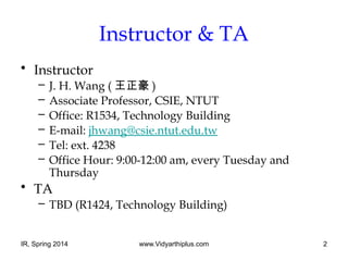 IR, Spring 2014 www.Vidyarthiplus.com 2
Instructor & TA
• Instructor
– J. H. Wang ( 王正豪 )
– Associate Professor, CSIE, NTUT
– Office: R1534, Technology Building
– E-mail: jhwang@csie.ntut.edu.tw
– Tel: ext. 4238
– Office Hour: 9:00-12:00 am, every Tuesday and
Thursday
• TA
– TBD (R1424, Technology Building)
 
