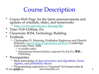 IR, Spring 2014 www.Vidyarthiplus.com 3
Course Description
• Course Web Page: for the latest announcements and
updates of schedule, slides, and homeworks
– http://www.ntut.edu.tw/~jhwang/IR/
• Time: 9:10-12:00am, Fri.
• Classroom: R334, Technology Building
• Textbook:
– Christopher D. Manning, Prabhakar Raghavan and Hinrich
Schuetze, Introduction to Information Retrieval, Cambridge
University Press, 2008.
• Available online
• International Student Edition, imported by Kai-Fa ( 開發 )
Publishing
• Prerequisites:
– Basic knowledge of data structures and algorithms, linear
algebra, and probability theory
– Programming experience is *required* for homeworks &
projects
 