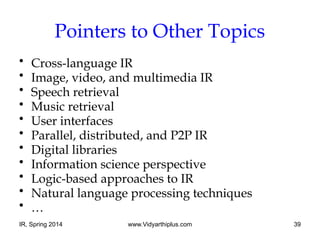 IR, Spring 2014 www.Vidyarthiplus.com 39
Pointers to Other Topics
• Cross-language IR
• Image, video, and multimedia IR
• Speech retrieval
• Music retrieval
• User interfaces
• Parallel, distributed, and P2P IR
• Digital libraries
• Information science perspective
• Logic-based approaches to IR
• Natural language processing techniques
• …
 