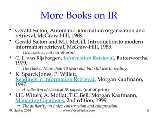 IR, Spring 2014 www.Vidyarthiplus.com 6
More Books on IR
• Gerald Salton, Automatic information organization and
retrieval, McGraw-Hill, 1968.
• Gerald Salton and M.J. McGill, Introduction to modern
information retrieval, McGraw-Hill, 1983.
– Two classics, but out-of-print.
• C. J. van Rijsbergen, Information Retrieval, Butterworths,
1979.
– The classic. More than 40 years old, but still worth reading.
• K. Sparck Jones, P. Willett,
Readings in Information Retrieval, Morgan Kaufmann,
1997.
– A collection of classical IR papers. (out of print)
• I.H. Witten, A. Moffat, T.C. Bell. Morgan Kaufmann,
Managing Gigabytes, 2nd edition, 1999.
– The authority on index construction and compression.
 