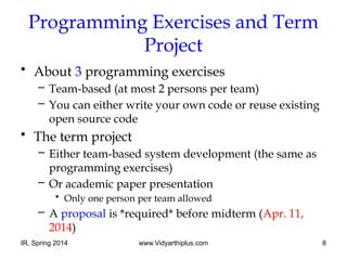 IR, Spring 2014 www.Vidyarthiplus.com 8
Programming Exercises and Term
Project
• About 3 programming exercises
– Team-based (at most 2 persons per team)
– You can either write your own code or reuse existing
open source code
• The term project
– Either team-based system development (the same as
programming exercises)
– Or academic paper presentation
• Only one person per team allowed
– A proposal is *required* before midterm (Apr. 11,
2014)
 