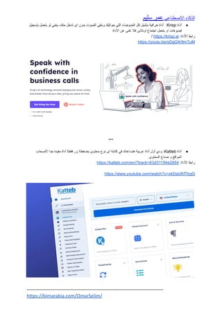 ‫الذكاء‬
‫االصطناعي‬
‫عمر‬
‫سليم‬
●
‫أداة‬
Krisp
:
‫أداة‬
‫خرافية‬
‫بتشيل‬
‫كل‬
‫الضوضاء‬
‫اللي‬
‫حواليك‬
‫وبنقي‬
‫الصوت‬
‫بدون‬
‫اى‬
‫تدخل‬
،‫منك‬
‫يعني‬
‫لو‬
‫بتعمل‬
‫بتسجيل‬
‫فيديوهات‬
‫او‬
‫بتعمل‬
‫اجتماع‬
‫اونالين‬
‫فال‬
‫غنى‬
‫عن‬
‫األداة‬
‫رابط‬
:‫األداة‬
https://krisp.ai
/
https://youtu.be/sDgG4r9mTuM
***
●
‫أداة‬
Katteb
:
‫ودي‬
‫أول‬
‫أداة‬
‫عربية‬
‫هتساعدك‬
‫في‬
‫كتابة‬
‫اى‬
‫نوع‬
‫محتوى‬
‫بضغطة‬
‫زر‬
!‫فقط‬
‫أداة‬
‫مفيدة‬
‫جدا‬
‫ألصحاب‬
‫المواقع‬
‫و‬
‫صناع‬
‫المحتوى‬
‫رابط‬
:‫األداة‬
https://katteb.com/en/?track=63d31194e2854
https://www.youtube.com/watch?v=xkDaUKfTbgQ
----------------------------------------------------------------------------------------------------
https://bimarabia.com/OmarSelim/
 