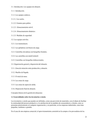 3.1. Introducción. Los equipos de almacén.
3.1.1. Introducción.
3.1.2. Los equipos estáticos.
3.1.2.1. Los suelos.
3.1.2.2. Estantes para pallets.
3.1.2.3. Almacenamiento móvil.
3.1.2.4. Almacenamiento dinámico.
3.1.2.5. Medidas de seguridad.
3.2. Los equipos móviles.
3.2.1. Los transtockeurs.
3.2.2. Las apiladoras con brazos de carga.
3.2.3. Carretillas elevadoras con horquillas frontales.
3.2.4. Las carretillas con mástil retráctil.
3.2.5. Carretillas con horquillas tridireccionales.
3.3. Organización general y disposición del almacén.
3.3.1. Zona de retención entre producción y almacén.
3.3.2. Muelles de llegada.
3.3.3. El stock de masa.
3.3.4. Las zonas de carga.
3.3.5. Las zonas de espera de salida.
3.3.6. Disposición final de almacén.
Conceptos básicos de la gestión de almacenes
1.1 Generalidades sobre los inventarios o stocks
Los inventarios o stocks que pueden ser definidos, como una provisión de materiales, con el objeto de facilitar
la continuidad del proceso productivo y la satisfacción de los pedidos de consumidores y clientes, estos se
presentan prácticamente en cualquier organización, y en particular, en las empresas industriales, sean éstas
pequeñas, medianas o grandes.
En el caso de una empresa comercial, el aprovisionamiento consistirá en la compra a los proveedores de los
2
 