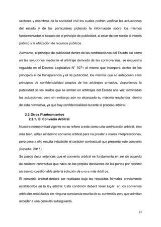 37
sectores y miembros de la sociedad civil los cuales podrán verificar las actuaciones
del estado y de los particulares pidiendo la información sobre los mismos
fundamentados o basado en el principio de publicidad, al estar de por medio el interés
público y la utilización de recursos públicos.
Asimismo, el principio de publicidad dentro de las contrataciones del Estado así como
en las soluciones mediante el arbitraje derivado de las controversias, se encuentra
regulado en el Decreto Legislativo N° 1071 el mismo que incorpora dentro de los
principios el de transparencia y el de publicidad, los mismos que se anteponen a los
principios de confidencialidad propios de los arbitrajes privados, disponiendo la
publicidad de los laudos que se emitan en arbitrajes del Estado una vez terminadas
las actuaciones; pero sin embargo aún no alcanzado su máxima resplandor dentro
de esta normativa, ya que hay confidencialidad durante el proceso arbitral.
2.2.Otros Planteamientos
2.2.1. El Convenio Arbitral
Nuestra normatividad vigente no se refiere a este como una contratación arbitral, sino
más bien, utiliza el término convenio arbitral para no prestar a malas interpretaciones,
pero pese a ello resulta indudable el carácter contractual que presenta este convenio
(Isipedia, 2015).
Se puede decir entonces que el convenio arbitral se fundamenta en ser un acuerdo
de carácter contractual que nace de las propias decisiones de las partes por reprimir
un asunto cuestionable ante la solución de uno a más árbitros.
El convenio arbitral deberá ser realizado bajo los requisitos formales previamente
establecidos en la ley arbitral. Esta condición deberá tener lugar en los convenios
arbitrales entablados sin ninguna constancia escrita de su contenido pero que admitan
acceder a una consulta subsiguiente.
 