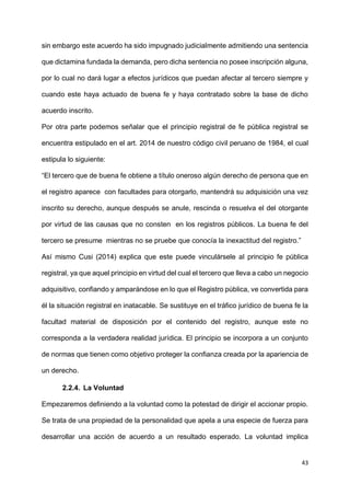 43
sin embargo este acuerdo ha sido impugnado judicialmente admitiendo una sentencia
que dictamina fundada la demanda, pero dicha sentencia no posee inscripción alguna,
por lo cual no dará lugar a efectos jurídicos que puedan afectar al tercero siempre y
cuando este haya actuado de buena fe y haya contratado sobre la base de dicho
acuerdo inscrito.
Por otra parte podemos señalar que el principio registral de fe pública registral se
encuentra estipulado en el art. 2014 de nuestro código civil peruano de 1984, el cual
estipula lo siguiente:
“El tercero que de buena fe obtiene a título oneroso algún derecho de persona que en
el registro aparece con facultades para otorgarlo, mantendrá su adquisición una vez
inscrito su derecho, aunque después se anule, rescinda o resuelva el del otorgante
por virtud de las causas que no consten en los registros públicos. La buena fe del
tercero se presume mientras no se pruebe que conocía la inexactitud del registro.”
Así mismo Cusi (2014) explica que este puede vinculársele al principio fe pública
registral, ya que aquel principio en virtud del cual el tercero que lleva a cabo un negocio
adquisitivo, confiando y amparándose en lo que el Registro pública, ve convertida para
él la situación registral en inatacable. Se sustituye en el tráfico jurídico de buena fe la
facultad material de disposición por el contenido del registro, aunque este no
corresponda a la verdadera realidad jurídica. El principio se incorpora a un conjunto
de normas que tienen como objetivo proteger la confianza creada por la apariencia de
un derecho.
2.2.4. La Voluntad
Empezaremos definiendo a la voluntad como la potestad de dirigir el accionar propio.
Se trata de una propiedad de la personalidad que apela a una especie de fuerza para
desarrollar una acción de acuerdo a un resultado esperado. La voluntad implica
 