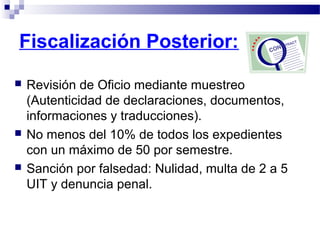  Revisión de Oficio mediante muestreo
(Autenticidad de declaraciones, documentos,
informaciones y traducciones).
 No menos del 10% de todos los expedientes
con un máximo de 50 por semestre.
 Sanción por falsedad: Nulidad, multa de 2 a 5
UIT y denuncia penal.
Fiscalización Posterior:
 