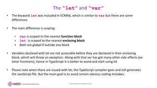 www.webstackacademy.com
The “let” and “var”
• The keyword let was included in ECMA6, which is similar to var but there are some
differences
• The main difference is scoping:
 var is scoped to the nearest function block
 let is scoped to the nearest enclosing block
 Both are global if outside any block
• Variables declared with let are not accessible before they are declared in their enclosing
block, which will throw an exception. Along with that var has got many other side-effects (ex:
timer functions), hence in TypeScript it is better to avoid and start using let
• Please note when there are issued with let, the TypeScript compiler goes and still generates
the JavaScript file. But the main goal is to avoid certain obvious coding mistakes.
 