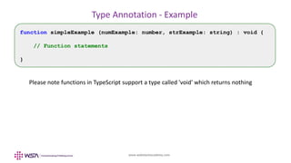 www.webstackacademy.com
Type Annotation - Example
function simpleExample (numExample: number, strExample: string) : void {
// Function statements
}
Please note functions in TypeScript support a type called 'void' which returns nothing
 