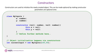 www.webstackacademy.com
Constructors
Constructors are used to initialize the newly created object. This can be made optional by making constructor
parameters are optional ones
class MyInputs {
x: number;
y: number;
constructor (val1: number, val2: number){
this.x = val1;
this.y = val2;
}
// Define further methods here….
}
// Object initialization happens via constructors
let currentInput = new MyInputs(100,50);
 