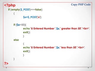 <?php

Copy PHP Code

if (empty($_POST)===false)
{
$x=$_POST['x'];
if ($x>50){
echo 'U Entered Number ',$x,' greater than 50','<br>';
exit();
}
else
{
echo 'U Entered Number ',$x,' less than 50','<br>';
exit();
}
}

?>

 
