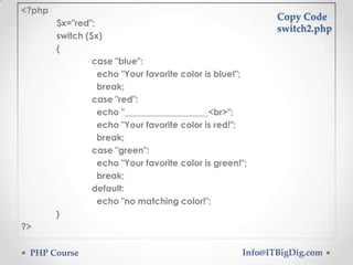 <?php
$x="red";
switch ($x)
{
case "blue":
echo "Your favorite color is blue!";
break;
case "red":
echo "___________________<br>";
echo "Your favorite color is red!";
break;
case "green":
echo "Your favorite color is green!";
break;
default:
echo "no matching color!";
}

Copy Code
switch2.php

?>
PHP Course

Info@ITBigDig.com

 