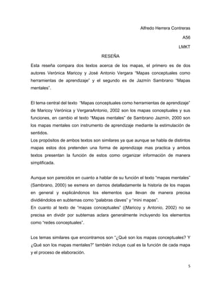 Alfredo Herrera Contreras

                                                                            A56

                                                                          LMKT

                                   RESEÑA

Esta reseña compara dos textos acerca de los mapas, el primero es de dos
autores Verónica Maricoy y José Antonio Vergara “Mapas conceptuales como
herramientas de aprendizaje” y el segundo es de Jazmín Sambrano “Mapas
mentales”.


El tema central del texto “Mapas conceptuales como herramientas de aprendizaje”
de Maricoy Verónica y VergaraAntonio, 2002 son los mapas conceptuales y sus
funciones, en cambio el texto “Mapas mentales” de Sambrano Jazmín, 2000 son
los mapas mentales con instrumento de aprendizaje mediante la estimulación de
sentidos.
Los propósitos de ambos textos son similares ya que aunque se habla de distintos
mapas estos dos pretenden una forma de aprendizaje mas practica y ambos
textos presentan la función de estos como organizar información de manera
simplificada.


Aunque son parecidos en cuanto a hablar de su función el texto “mapas mentales”
(Sambrano, 2000) se esmera en darnos detalladamente la historia de los mapas
en general y explicándonos los elementos que llevan de manera precisa
dividiéndolos en subtemas como “palabras claves” y “mini mapas”.
En cuanto al texto de “mapas conceptuales” ((Maricoy y Antonio, 2002) no se
precisa en dividir por subtemas aclara generalmente incluyendo los elementos
como “redes conceptuales”.


Los temas similares que encontramos son “¿Qué son los mapas conceptuales? Y
¿Qué son los mapas mentales?” también incluye cual es la función de cada mapa
y el proceso de elaboración.


                                                                               5
 