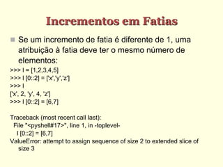 Incrementos em Fatias
 Se um incremento de fatia é diferente de 1, uma
atribuição à fatia deve ter o mesmo número de
elementos:
>>> l = [1,2,3,4,5]
>>> l [0::2] = ['x','y','z']
>>> l
['x', 2, 'y', 4, 'z']
>>> l [0::2] = [6,7]
Traceback (most recent call last):
File "<pyshell#17>", line 1, in -toplevel-
l [0::2] = [6,7]
ValueError: attempt to assign sequence of size 2 to extended slice of
size 3
 