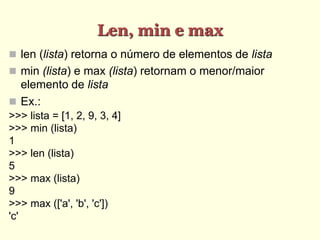 Len, min e max
 len (lista) retorna o número de elementos de lista
 min (lista) e max (lista) retornam o menor/maior
elemento de lista
 Ex.:
>>> lista = [1, 2, 9, 3, 4]
>>> min (lista)
1
>>> len (lista)
5
>>> max (lista)
9
>>> max (['a', 'b', 'c'])
'c'
 
