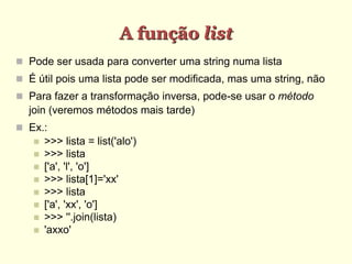 A função list
 Pode ser usada para converter uma string numa lista
 É útil pois uma lista pode ser modificada, mas uma string, não
 Para fazer a transformação inversa, pode-se usar o método
join (veremos métodos mais tarde)
 Ex.:
 >>> lista = list('alo')
 >>> lista
 ['a', 'l', 'o']
 >>> lista[1]='xx'
 >>> lista
 ['a', 'xx', 'o']
 >>> ''.join(lista)
 'axxo'
 