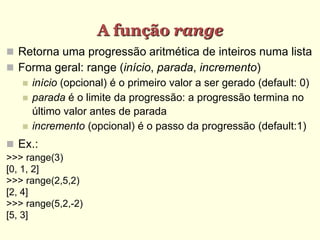 A função range
 Retorna uma progressão aritmética de inteiros numa lista
 Forma geral: range (início, parada, incremento)
 início (opcional) é o primeiro valor a ser gerado (default: 0)
 parada é o limite da progressão: a progressão termina no
último valor antes de parada
 incremento (opcional) é o passo da progressão (default:1)
 Ex.:
>>> range(3)
[0, 1, 2]
>>> range(2,5,2)
[2, 4]
>>> range(5,2,-2)
[5, 3]
 