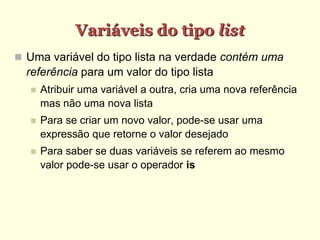 Variáveis do tipo list
 Uma variável do tipo lista na verdade contém uma
referência para um valor do tipo lista
 Atribuir uma variável a outra, cria uma nova referência
mas não uma nova lista
 Para se criar um novo valor, pode-se usar uma
expressão que retorne o valor desejado
 Para saber se duas variáveis se referem ao mesmo
valor pode-se usar o operador is
 