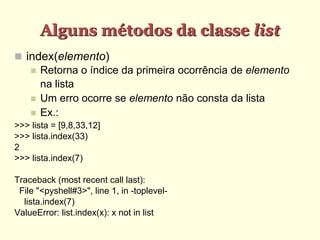 Alguns métodos da classe list
 index(elemento)
 Retorna o índice da primeira ocorrência de elemento
na lista
 Um erro ocorre se elemento não consta da lista
 Ex.:
>>> lista = [9,8,33,12]
>>> lista.index(33)
2
>>> lista.index(7)
Traceback (most recent call last):
File "<pyshell#3>", line 1, in -toplevel-
lista.index(7)
ValueError: list.index(x): x not in list
 