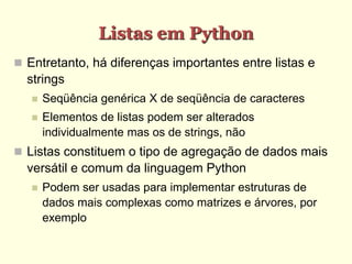 Listas em Python
 Entretanto, há diferenças importantes entre listas e
strings
 Seqüência genérica X de seqüência de caracteres
 Elementos de listas podem ser alterados
individualmente mas os de strings, não
 Listas constituem o tipo de agregação de dados mais
versátil e comum da linguagem Python
 Podem ser usadas para implementar estruturas de
dados mais complexas como matrizes e árvores, por
exemplo
 
