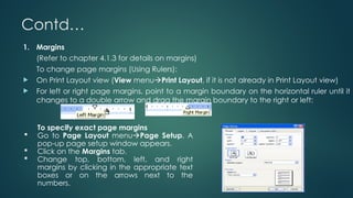 Contd…
1. Margins
(Refer to chapter 4.1.3 for details on margins)
To change page margins (Using Rulers):
 On Print Layout view (View menuPrint Layout, if it is not already in Print Layout view)
 For left or right page margins, point to a margin boundary on the horizontal ruler until it
changes to a double arrow and drag the margin boundary to the right or left:
To specify exact page margins
 Go to Page Layout menuPage Setup. A
pop-up page setup window appears.
 Click on the Margins tab.
 Change top, bottom, left, and right
margins by clicking in the appropriate text
boxes or on the arrows next to the
numbers.
 