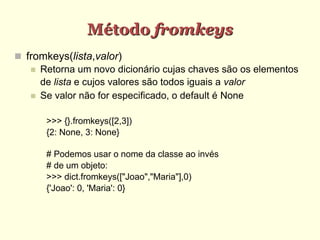 Método fromkeys
 fromkeys(lista,valor)
 Retorna um novo dicionário cujas chaves são os elementos
de lista e cujos valores são todos iguais a valor
 Se valor não for especificado, o default é None
>>> {}.fromkeys([2,3])
{2: None, 3: None}
# Podemos usar o nome da classe ao invés
# de um objeto:
>>> dict.fromkeys(["Joao","Maria"],0)
{'Joao': 0, 'Maria': 0}
 