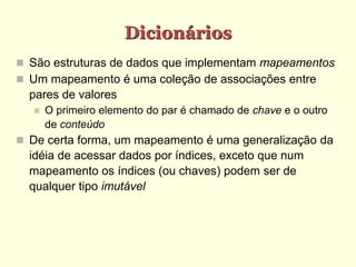 Dicionários
 São estruturas de dados que implementam mapeamentos
 Um mapeamento é uma coleção de associações entre
pares de valores
 O primeiro elemento do par é chamado de chave e o outro
de conteúdo
 De certa forma, um mapeamento é uma generalização da
idéia de acessar dados por índices, exceto que num
mapeamento os índices (ou chaves) podem ser de
qualquer tipo imutável
 