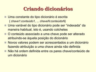 Criando dicionários
 Uma constante do tipo dicionário é escrita
{ chave1:conteúdo1, ... chaveN:conteúdoN}
 Uma variável do tipo dicionário pode ser “indexada” da
maneira habitual, isto é, usando colchetes
 O conteúdo associado a uma chave pode ser alterado
atribuindo-se àquela posição do dicionário
 Novos valores podem ser acrescentados a um dicionário
fazendo atribuição a uma chave ainda não definida
 Não há ordem definida entre os pares chave/conteúdo de
um dicionário
 