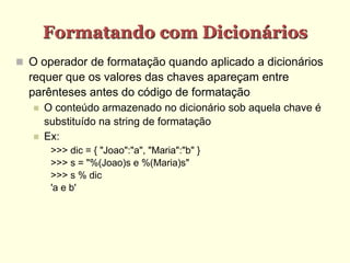 Formatando com Dicionários
 O operador de formatação quando aplicado a dicionários
requer que os valores das chaves apareçam entre
parênteses antes do código de formatação
 O conteúdo armazenado no dicionário sob aquela chave é
substituído na string de formatação
 Ex:
>>> dic = { "Joao":"a", "Maria":"b" }
>>> s = "%(Joao)s e %(Maria)s"
>>> s % dic
'a e b'
 