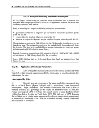 68 HANDBOOK FOR THE ECONOMIC ANALYSIS OF WATER SUPPLY




                 Box 3.14 Example of Estimating Nondomestic Consumption

  In Thai Nguyen, a small survey was conducted among nondomestic users. It appeared that
  enterprises were willing to pay up to VND3,500/m3. At higher tariffs, however, they would start
  developing alternative water sources.

  Based on secondary data analysis, the following assumptions were developed:

  • government/social sector at 2.5 percent per year based on forecasts for population growth
  (Table 3.2, line 16)
  • commercial sector growth at 3.0 percent per year (line 21);
  • industrial sector growth at 4 percent per year, based on forecasted industrial growth (line 26);

  The calculations are presented in Table 3.2 lines 16 - 29. Calculations for the different sectors are
  basically the same. The number of connections is first multiplied with the annual growth figure
  for the sector. This figure is then multiplied by the average consumption per connection per day
  and subsequently with 365 to find the annual figures.

  Example: Commercial consumption in 1996 amounts to 20 x 1.03 x 5,147 x 365/1000 = 38,700
  m3/year (figures in Table 3.2 may slightly differ due to rounding).

  Source: RETA 5608 Case Study on the Provincial Towns Water Supply and Sanitation Project, Thai
  Nguyen, Viet Nam


Step 8:      Application of Technical Parameters

56.              After having added domestic and nondomestic demand (see lines 31/32 in
Table 3.2), certain technical parameters need to be incorporated in order to determine the
total demand for water.

Unaccounted for Water

57.               Normally a certain percentage of the water supplied to consumers is lost
due to technical losses (physical leakages) and/or nontechnical losses (unmetered
consumption, illegal connections). This so-called Unaccounted For Water (UFW) is
normally expressed as a percentage of the volume of distributed water. In 1995, the
average percentage of UFW in 50 Asian cities was 35 percent of water distributed (Water
Utilities Data Book for the Asian and Pacific Region, 1997). This high level of UFW illustrates
the inefficient use of existing water resources and is of great concern to the management
of water utilities. A reduction of the UFW rate is therefore normally a specific objective in
the formulation of new WSPs.
 