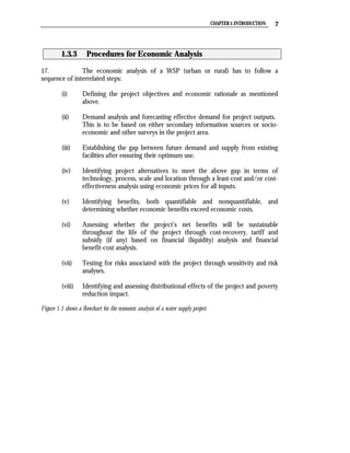 CHAPTER 1: INTRODUCTION   7



          1.3.3       Procedures for Economic Analysis

17.            The economic analysis of a WSP (urban or rural) has to follow a
sequence of interrelated steps:

          (i)       Defining the project objectives and economic rationale as mentioned
                    above.

          (ii)      Demand analysis and forecasting effective demand for project outputs.
                    This is to be based on either secondary information sources or socio-
                    economic and other surveys in the project area.

          (iii)     Establishing the gap between future demand and supply from existing
                    facilities after ensuring their optimum use.

          (iv)      Identifying project alternatives to meet the above gap in terms of
                    technology, process, scale and location through a least-cost and/or cost-
                    effectiveness analysis using economic prices for all inputs.

          (v)       Identifying benefits, both quantifiable and nonquantifiable, and
                    determining whether economic benefits exceed economic costs.

          (vi)      Assessing whether the project’s net benefits will be sustainable
                    throughout the life of the project through cost-recovery, tariff and
                    subsidy (if any) based on financial (liquidity) analysis and financial
                    benefit-cost analysis.

          (vii)     Testing for risks associated with the project through sensitivity and risk
                    analyses.

          (viii)    Identifying and assessing distributional effects of the project and poverty
                    reduction impact.

Figure 1.1 shows a flowchart for the economic analysis of a water supply project.
 