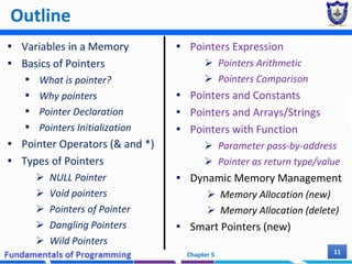 Outline
▪ Variables in a Memory
▪ Basics of Pointers
▪ What is pointer?
▪ Why pointers
▪ Pointer Declaration
▪ Pointers Initialization
▪ Pointer Operators (& and *)
▪ Types of Pointers
 NULL Pointer
 Void pointers
 Pointers of Pointer
 Dangling Pointers
 Wild Pointers
▪ Pointers Expression
 Pointers Arithmetic
 Pointers Comparison
▪ Pointers and Constants
▪ Pointers and Arrays/Strings
▪ Pointers with Function
 Parameter pass-by-address
 Pointer as return type/value
▪ Dynamic Memory Management
 Memory Allocation (new)
 Memory Allocation (delete)
▪ Smart Pointers (new)
Chapter 5 11
 