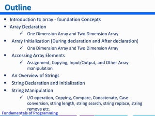  Introduction to array - foundation Concepts
 Array Declaration
 One Dimension Array and Two Dimension Array
 Array Initialization (During declaration and After declaration)
 One Dimension Array and Two Dimension Array
 Accessing Array Elements
 Assignment, Copying, Input/Output, and Other Array
manipulation
 An Overview of Strings
 String Declaration and Initialization
 String Manipulation
 I/O operation, Copying, Compare, Concatenate, Case
conversion, string length, string search, string replace, string
remove etc.
Outline
 
