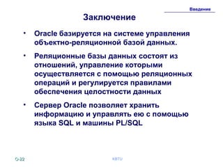 O-O-2222 KBTU
Введение
Заключение
• Oracle базируется на системе управления
объектно-реляционной базой данных.
• Реляционные базы данных состоят из
отношений, управление которыми
осуществляется с помощью реляционных
операций и регулируется правилами
обеспечения целостности данных
• Сервер Oracle позволяет хранить
информацию и управлять ею с помощью
языка SQL и машины PL/SQL
 