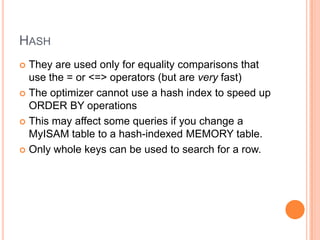 HASH
 They are used only for equality comparisons that
use the = or <=> operators (but are very fast)
 The optimizer cannot use a hash index to speed up
ORDER BY operations
 This may affect some queries if you change a
MyISAM table to a hash-indexed MEMORY table.
 Only whole keys can be used to search for a row.
 