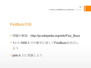 53
                         N. Shimizu (chiko@kaetsu.ac.jp / @chikoski)




FizzBuzz問題


• 問題の解説：http://ja.wikipedia.org/wiki/Fizz_Buzz
• 1から1000までの数字に対してFizzBuzzを出力し
 よう

• jsdo.it 上に実装しよう
 