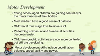 Motor Development
• Young school-aged children are gaining control over
the major muscles of their bodies.
• Most children have a good sense of balance .
• Children at thus stage love to move a lot.
• Performing unimanual and bi-manual activities
becomes easier.
• Children's graphic activities are now more controlled
but still are developing.
• Motor development skills include coordination,
balance, speed, agility and power.
 