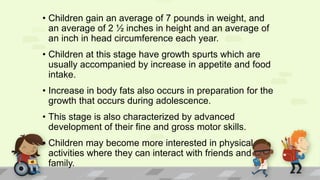 • Children gain an average of 7 pounds in weight, and
an average of 2 ½ inches in height and an average of
an inch in head circumference each year.
• Children at this stage have growth spurts which are
usually accompanied by increase in appetite and food
intake.
• Increase in body fats also occurs in preparation for the
growth that occurs during adolescence.
• This stage is also characterized by advanced
development of their fine and gross motor skills.
• Children may become more interested in physical
activities where they can interact with friends and
family.
 