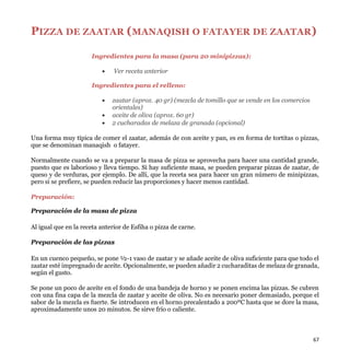 67
PIZZA DE ZAATAR (MANAQISH O FATAYER DE ZAATAR)
Ingredientes para la masa (para 20 minipizzas):
 Ver receta anterior
Ingredientes para el relleno:
 zaatar (aprox. 40 gr) (mezcla de tomillo que se vende en los comercios
orientales)
 aceite de oliva (aprox. 60 gr)
 2 cucharadas de melaza de granada (opcional)
Una forma muy típica de comer el zaatar, además de con aceite y pan, es en forma de tortitas o pizzas,
que se denominan manaqish o fatayer.
Normalmente cuando se va a preparar la masa de pizza se aprovecha para hacer una cantidad grande,
puesto que es laborioso y lleva tiempo. Si hay suficiente masa, se pueden preparar pizzas de zaatar, de
queso y de verduras, por ejemplo. De allí, que la receta sea para hacer un gran número de minipizzas,
pero si se prefiere, se pueden reducir las proporciones y hacer menos cantidad.
Preparación:
Preparación de la masa de pizza
Al igual que en la receta anterior de Esfiha o pizza de carne.
Preparación de las pizzas
En un cuenco pequeño, se pone ½-1 vaso de zaatar y se añade aceite de oliva suficiente para que todo el
zaatar esté impregnado de aceite. Opcionalmente, se pueden añadir 2 cucharaditas de melaza de granada,
según el gusto.
Se pone un poco de aceite en el fondo de una bandeja de horno y se ponen encima las pizzas. Se cubren
con una fina capa de la mezcla de zaatar y aceite de oliva. No es necesario poner demasiado, porque el
sabor de la mezcla es fuerte. Se introducen en el horno precalentado a 200ºC hasta que se dore la masa,
aproximadamente unos 20 minutos. Se sirve frío o caliente.
 