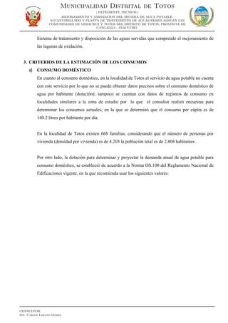 Sistema de tratamiento y disposición de las aguas servidas que comprende el mejoramiento de
las lagunas de oxidación.
3. CRITERIOS DE LA ESTIMACIÓN DE LOS CONSUMOS
a) CONSUMO DOMÉSTICO
En cuanto al consumo doméstico, en la localidad de Totos el servicio de agua potable no cuenta
con este servicio por lo que no se puede obtener datos precisos sobre el consumo doméstico de
agua por habitante (dotación); tampoco se cuentan con datos de registros de consumo en
localidades similares a la zona de estudio por lo que el consultor realizó encuestas para
determinar los consumos actuales; en la que se determinó que el consumo per cápita es de
140.2 litros por habitante por día.
En la localidad de Totos existen 668 familias; considerando que el número de personas por
vivienda (densidad por vivienda) es de 4.203 la población total es de 2,808 habitantes.
Por otro lado, la dotación para determinar y proyectar la demanda anual de agua potable para
consumo doméstico, se estableció de acuerdo a la Norma OS.100 del Reglamento Nacional de
Edificaciones vigente, en la que recomienda usar los siguientes valores:
Municipalidad Distrital de Totos
[ EXPEDIENTE TECNICO ]
MEJORAMIENTO Y AMPLIACION DEL SISTEMA DE AGUA POTABLE,
ALCANTARILLADO Y PLANTA DE TRATAMIENTO DE AGUAS RESIDUALES EN LAS
COMUNIDADES DE VERACRUZ Y TOTOS DEL DISTRITO DE TOTOS, PROVINCIA DE
CANGALLO - AYACUCHO
CONSULTOR:
Ing. Carlos Lozano Gomez
 