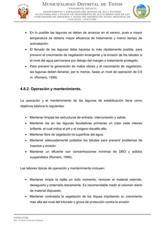 • En lo posible las lagunas se deben de arrancar en el verano, pues a mayor
temperatura se obtiene mayor eficiencia de tratamiento y menor tiempo de
aclimatación.
• El llenado de las lagunas debe hacerse lo más rápidamente posible, para
prevenir el crecimiento de vegetación emergente y la erosión de los taludes si
el nivel del agua permanece por debajo del margen o tratamiento protegido.
• Para prevenir la generación de malos olores y el crecimiento de vegetación,
las lagunas deben llenarse, por lo menos, hasta un nivel de operación de 0.6
m. (Romero, 1999)
4.8.2. Operación y mantenimiento.
La operación y el mantenimiento de las lagunas de estabilización tiene como
objetivos básicos lo siguientes:
• Mantener limpias las estructuras de entrada, interconexión y salida.
• Mantener las en las lagunas facultativas primarias un color vede intenso
brillante, el cual indica el pH y el oxigeno disuelto alto.
• Mantener libre de vegetación la superficie del agua.
• Mantener adecuadamente podados los taludes para prevenir problemas de
insectos y erosión.
• Mantener un efluente con concentraciones mínimas de DBO y sólidos
suspendidos (Romero, 1999).
Las labores típicas de operación y mantenimiento incluyen:
• Mantener limpia la rejilla en todo momento, remover el material retenido,
desaguarlo y enterrarlo diariamente. Es recomendable medir el volumen diario
de material dispuesto.
• Mantener controlada la vegetación de los diques impidiendo su crecimiento
mas allá del nivel del triturado o grava de protección contra la erosión
Municipalidad Distrital de Totos
[ EXPEDIENTE TECNICO ]
MEJORAMIENTO Y AMPLIACION DEL SISTEMA DE AGUA POTABLE,
ALCANTARILLADO Y PLANTA DE TRATAMIENTO DE AGUAS RESIDUALES EN LAS
COMUNIDADES DE VERACRUZ Y TOTOS DEL DISTRITO DE TOTOS, PROVINCIA DE
CANGALLO - AYACUCHO
CONSULTOR:
Ing. Carlos Lozano Gomez
 