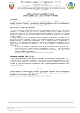 HOJA DE CÁLCULO ESTRUCTURAL
LAGUNA PRIMARIA Y LAGUNA SECUNDARIA
Definición
Por talud se entiende una porción de vertiente natural cuyo perfil original ha sido modificado con intervenciones
artificiales relevantes con respecto a la estabilidad. Por derrumbe se entiende una situación de inestabilidad que
concierne vertientes naturales y comprende considerables espacios de terreno.
Introducción al análisis de estabilidad
Para resolver un problema de estabilidad es necesario tener en cuenta las ecuaciones de campo y los vínculos
constitutivos. Las primeras tienen que ver con el equilibrio, mientras que los segundos describen el
comportamiento del terreno. Tales ecuaciones son particularmente complejas ya que los terrenos son sistemas
multifase, que se pueden convertir en sistemas monofase solo en condiciones de terreno seco, o de análisis en
condiciones drenadas.
En la mayor parte de los casos nos encontramos con suelos que además de ser saturados, son también bifase, lo
que vuelve notoriamente complicado el análisis de las ecuaciones de equilibrio. Además es prácticamente
imposible definir una ley constitutiva de validez general, ya que los terrenos presentan un comportamiento no-
lineal y aún en caso de pequeñas deformaciones, son anisótropos y su comportamiento depende no solo del
esfuerzo desviador, sino también del normal. A causa de dichas dificultades se introducen hipótesis
simplificadoras:
1. Se usan leyes constitutivas simplificadas: modelo rígido perfectamente plástico. Se asume que la
resistencia del suelo se expresa únicamente con los parámetros cohesión (c) y ángulo de rozamiento
(ϕ), constantes para el terreno y característicos del estado plástico. Por tanto, se considera válido el
criterio de rotura de Mohr-Coulomb.
2. En algunos casos se satisfacen solo en parte las ecuaciones de equilibrio.
Método del equilibrio límite (LEM)
El método del equilibrio límite consiste en estudiar el equilibrio de un cuerpo rígido, constituido por el talud y
por una superficie de deslizamiento de cualquier forma (línea recta, arco circular, espiral logarítmica). Con tal
equilibrio se calculan las tensiones de corte (τ) y se comparan con la resistencia disponible (τf), calculada según
el criterio de rotura de Coulomb: De tal comparación deriva la primera indicación de estabilidad, con el
coeficiente de seguridad:
ττ= fF
Entre los métodos del equilibrio último hay algunos que consideran el equilibrio global del cuerpo rígido
(Culman) mientras que otros, por falta de homogeneidad, dividen el cuerpo en rebanadas y consideran el
equilibrio de cada una (Fellenius, Bishop, Janbu, etc.).
A continuación se discuten los métodos del equilibrio último de las rebanadas.
1
Municipalidad Distrital de Totos
[ EXPEDIENTE TECNICO ]
MEJORAMIENTO Y AMPLIACION DEL SISTEMA DE AGUA POTABLE,
ALCANTARILLADO Y PLANTA DE TRATAMIENTO DE AGUAS RESIDUALES EN LAS
COMUNIDADES DE VERACRUZ Y TOTOS DEL DISTRITO DE TOTOS, PROVINCIA DE
CANGALLO - AYACUCHO
CONSULTOR:
Ing. Carlos Lozano Gomez
 