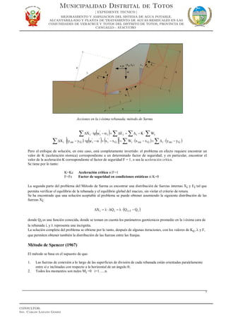 Acciones en la i-ésima rebanada, método de Sarma
( ) ∑∑∑∑ ⋅−∆=∆+α−ψ⋅∆ iiii
'
ii WKEtgX
( ) ( ) ( )[ ] ( ) ( )GmiiGmiiG
'
i
''
iGmii yyxxWxxtgyyX −⋅∆+−⋅=−+α−ψ⋅−⋅∆ ∑∑∑
Pero el enfoque de solución, en este caso, está completamente invertido: el problema en efecto requiere encontrar un
valor de K (aceleración sísmica) correspondiente a un determinado factor de seguridad; y en particular, encontrar el
valor de la aceleración K correspondiente al factor de seguridad F = 1, o sea la aceleración crítica.
Se tiene por lo tanto:
K=Kc Aceleración crítica si F=1
F=Fs Factor de seguridad en condiciones estáticas si K=0
La segunda parte del problema del Método de Sarma es encontrar una distribución de fuerzas internas Xi y Ei tal que
permita verificar el equilibrio de la rebanada y el equilibrio global del macizo, sin violar el criterio de rotura.
Se ha encontrado que una solución aceptable al problema se puede obtener asumiendo la siguiente distribución de las
fuerzas Xi:
( )i1iii QQQX −⋅λ=∆⋅λ=∆ +
donde Qi es una función conocida, donde se toman en cuenta los parámetros geotécnicos promedio en la i-ésima cara de
la rebanada i, y λ representa una incógnita.
La solución completa del problema se obtiene por lo tanto, después de algunas iteraciones, con los valores de Kc, λ y F,
que permiten obtener también la distribución de las fuerzas entre las franjas.
Método de Spencer (1967)
El método se basa en el supuesto de que:
1. Las fuerzas de conexión a lo largo de las superficies de división de cada rebanada están orientadas paralelamente
entre sí e inclinadas con respecto a la horizontal de un ángulo θ;
2. Todos los momentos son nulos Mi =0 i=1…..n.
7
Municipalidad Distrital de Totos
[ EXPEDIENTE TECNICO ]
MEJORAMIENTO Y AMPLIACION DEL SISTEMA DE AGUA POTABLE,
ALCANTARILLADO Y PLANTA DE TRATAMIENTO DE AGUAS RESIDUALES EN LAS
COMUNIDADES DE VERACRUZ Y TOTOS DEL DISTRITO DE TOTOS, PROVINCIA DE
CANGALLO - AYACUCHO
CONSULTOR:
Ing. Carlos Lozano Gomez
 