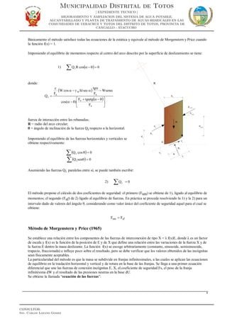 Básicamente el método satisface todas las ecuaciones de la estática y equivale al método de Morgenstern y Price cuando
la función f(x) = 1.
Imponiendo el equilibrio de momentos respecto al centro del arco descrito por la superficie de deslizamiento se tiene:
1) ( )∑ =θ−α 0cosRQi
donde:
( )
( )





 θ−αϕ+
θ−α
α−
α
αγ−α
=
s
s
s
w
s
i
F
tgtgF
)cos(
Wsen
F
tg
sechlcosW
F
c
Q
fuerza de interacción entre las rebanadas;
R = radio del arco circular;
θ = ángulo de inclinación de la fuerza Qi respecto a la horizontal.
Imponiendo el equilibrio de las fuerzas horizontales y verticales se
obtiene respectivamente:
( )∑ =θ 0cosQi
( )∑ =θ 0senQi
Asumiendo las fuerzas Qi paralelas entre sí, se puede también escribir:
2) ∑ = 0Qi
El método propone el cálculo de dos coeficientes de seguridad: el primero (Fsm) se obtiene de 1), ligado al equilibrio de
momentos; el segundo (Fsf) de 2) ligado al equilibrio de fuerzas. En práctica se procede resolviendo la 1) y la 2) para un
intervalo dado de valores del ángulo θ, considerando como valor único del coeficiente de seguridad aquel para el cual se
obtiene:
sfsm FF =
Método de Morgenstern y Price (1965)
Se establece una relación entre los componentes de las fuerzas de interconexión de tipo X = λ f(x)E, donde λ es un factor
de escala y f(x) es la función de la posición de E y de X que define una relación entre las variaciones de la fuerza X y de
la fuerza E dentro la masa deslizante. La función f(x) se escoge arbitrariamente (constante, sinusoide, semisinusoide,
trapecio, fraccionada) e influye poco sobre el resultado, pero se debe verificar que los valores obtenidos de las incógnitas
sean físicamente aceptables.
La particularidad del método es que la masa se subdivide en franjas infinitesimales, a las cuales se aplican las ecuaciones
de equilibrio en la traslación horizontal y vertical y de rotura en la base de las franjas. Se llega a una primer ecuación
diferencial que une las fuerzas de conexión incógnitas E, X, el coeficiente de seguridad Fs, el peso de la franja
infinitésima dW y el resultado de las presiones neutras en la base dU.
Se obtiene la llamada “ecuación de las fuerzas”:
8
Municipalidad Distrital de Totos
[ EXPEDIENTE TECNICO ]
MEJORAMIENTO Y AMPLIACION DEL SISTEMA DE AGUA POTABLE,
ALCANTARILLADO Y PLANTA DE TRATAMIENTO DE AGUAS RESIDUALES EN LAS
COMUNIDADES DE VERACRUZ Y TOTOS DEL DISTRITO DE TOTOS, PROVINCIA DE
CANGALLO - AYACUCHO
CONSULTOR:
Ing. Carlos Lozano Gomez
 