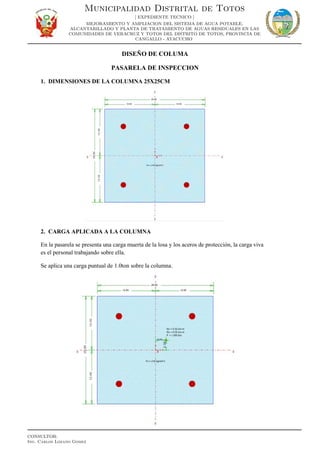 DISEÑO DE COLUMA
PASARELA DE INSPECCION
1. DIMENSIONES DE LA COLUMNA 25X25CM
2. CARGA APLICADA A LA COLUMNA
En la pasarela se presenta una carga muerta de la losa y los aceros de protección, la carga viva
es el personal trabajando sobre ella.
Se aplica una carga puntual de 1.0ton sobre la columna.
Municipalidad Distrital de Totos
[ EXPEDIENTE TECNICO ]
MEJORAMIENTO Y AMPLIACION DEL SISTEMA DE AGUA POTABLE,
ALCANTARILLADO Y PLANTA DE TRATAMIENTO DE AGUAS RESIDUALES EN LAS
COMUNIDADES DE VERACRUZ Y TOTOS DEL DISTRITO DE TOTOS, PROVINCIA DE
CANGALLO - AYACUCHO
CONSULTOR:
Ing. Carlos Lozano Gomez
 