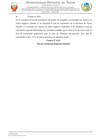 n: Tiempo en Años
Se ha calculado la tasa de crecimiento del distrito de Cangallo y el resultado nos muestra un
índice negativo, también se ha calculado la tasa de crecimiento de la Provincia de Víctor
Fajardo y el resultado nos muestra un índice negativo; finalmente se ha calculado la tasa de
crecimiento regional obteniéndose un resultado aceptable, por lo tanto se ha de tomar como la
tasa de crecimiento poblacional para la zona de influencia del proyecto. Esta tasa de
crecimiento es de 1.12 %, la cual se muestra en el siguiente cuadro.
Cuadro Nº 4.2.9
Tasa de crecimiento Regional calculado
Municipalidad Distrital de Totos
[ EXPEDIENTE TECNICO ]
MEJORAMIENTO Y AMPLIACION DEL SISTEMA DE AGUA POTABLE,
ALCANTARILLADO Y PLANTA DE TRATAMIENTO DE AGUAS RESIDUALES EN LAS
COMUNIDADES DE VERACRUZ Y TOTOS DEL DISTRITO DE TOTOS, PROVINCIA DE
CANGALLO - AYACUCHO
CONSULTOR:
Ing. Carlos Lozano Gomez
 