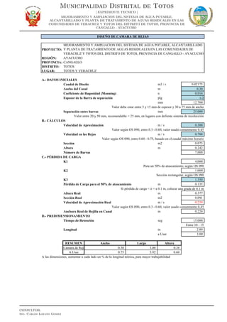 PROYECTO:
REGIÓN: AYACUCHO
PROVINCIA: CANGALLO
DISTRITO: TOTOS
LUGAR: TOTOS Y VERACRUZ
A.- DATOS INICIALES
Caudal de Diseño m3 / s 0.02175
Ancho del Canal m 0.30
Coeficiente de Rugosidad (Manning) n 0.014
Espesor de la Barra de separación plg 1/2
mm 12.700
Valor debe estar entre 5 y 15 mm de espesor y 30 a 75 mm de ancho
Separación entre barras mm 25.000
Valor entre 20 y 50 mm, recomendable = 25 mm, en lugares con defiente sistema de recolección
B.- CÁLCULOS
Velocidad de Aproximación m / s 0.300
Valor según OS 090, entre 0.3 - 0.60, valor usado comunmente 0.45
Velocidad en las Rejas m / s 0.700
Valor según OS 090, entre 0.60 - 0.75, basado en el caudal máximo horario
Sección m2 0.073
Altura m 0.242
Número de Barras 7.000
C.- PÉRDIDA DE CARGA
K1 4.000
Para un 50% de atascamiento, según OS 090
K2 1.000
Sección rectangular, según OS 090
K3 1.350
Pérdida de Carga para el 50% de atascamiento m 0.135
Si pérdida de carga < ó = a 0.1 m, colocar una grada de 0.1 m
Altura Real m 0.377
Sección Real m2 0.091
Velocidad de Aproximación Real m / s 0.239
Valor según OS 090, entre 0.3 - 0.60, valor usado comunmente 0.45
Anchura Real de Rejilla en Canal m 0.224
D.- PREDIMENSIONAMIENTO
Tiempo de Retención seg 15.000
Entre 10 - 15
Longitud m 2.89
a Usar 3.00
RESUMEN Ancho Largo Altura
Cámara de Reja 0.30 3.00 0.38
A Usar 0.75 3.92 0.60
A las dimensiones, aumentar a cada lado un % de la longitud teórica, para mayor trabajabilidad
DISEÑO DE CAMARA DE REJAS
MEJORAMIENTO Y AMPLIACION DEL SISTEMA DE AGUA POTABLE, ALCANTARILLADO
Y PLANTA DE TRATAMIENTO DE AGUAS RESIDUALES EN LAS COMUNIDADES DE
VERACRUZ Y TOTOS DEL DISTRITO DE TOTOS, PROVINCIA DE CANGALLO - AYACUCHO
Municipalidad Distrital de Totos
[ EXPEDIENTE TECNICO ]
MEJORAMIENTO Y AMPLIACION DEL SISTEMA DE AGUA POTABLE,
ALCANTARILLADO Y PLANTA DE TRATAMIENTO DE AGUAS RESIDUALES EN LAS
COMUNIDADES DE VERACRUZ Y TOTOS DEL DISTRITO DE TOTOS, PROVINCIA DE
CANGALLO - AYACUCHO
CONSULTOR:
Ing. Carlos Lozano Gomez
 